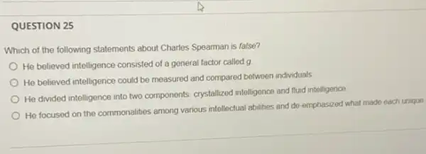 QUESTION 25
Which of the following statements about Charles Spearman is false?
He believed intelligence consisted of a general factor called g
He believed intelligence could be measured and compared between individuals
He divided intelligence into two components: crystallized intelligence and fluid intelligence
He focused on the commonalities among various intellectual abilities and de emphasized what made each unique