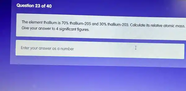 Question 28 of 40
The element thallium is 70%  thallium 1-205 and 30%  thallium 1-203 Calculate its relative atomic mass.
Give your answer to 4 significant figures.
Enter your answer as a number