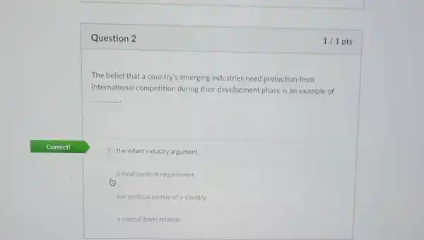 Question 2
The belief that a country's emerging industries need protection from
international competition during their development phase is an example of
__
the infant industry argument
a local content requirement
the political motive of a country
a normal trade relation
1/1 pts