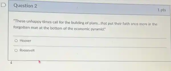 Question 2
"These unhappy times call for the building of plans...that put their faith once more in the
forgotten man at the bottom of the economic pyramid."
Hoover
Roosevelt
1 pts