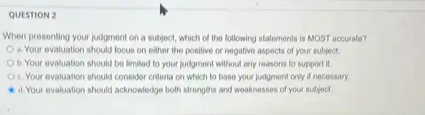 QUESTION 2
When presenting your judgment on a subject, which of the following statements is MOST accurato?
a. Your evaluation should focus on other the positive or negative aspects of your subject.
b. Your evaluation should be limited to your judgment without any reasons to support it.
c. Your evaluation should consider critoria on which to base your judgment only if necessary.
d. Your evaluation should acknowledge both strongths and weaknesses of your subject.