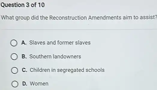 Question 3 of 10
What group did the Reconstruction Amendments aim to assist?
A. Slaves and former slaves
B. Southern landowners
C. Children in segregated schools
D. Women