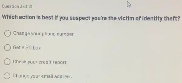 Question 3 of 10
Which action is best if you suspect you're the victim of identity theft?
Change your phone number
Get a PO box
Check your credit report
Change your email address