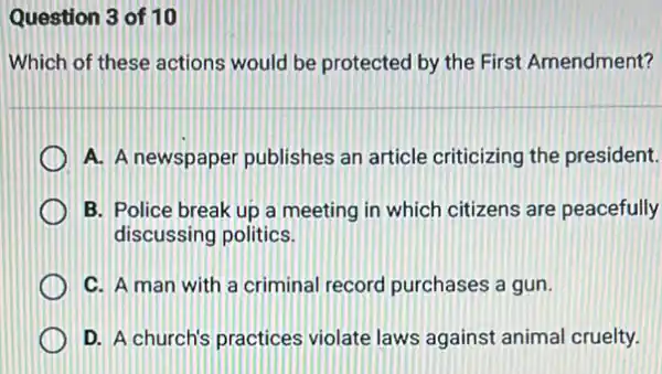 Question 3 of 10
Which of these actions would be protected by the First Amendment?
A. A newspaper publishes an article criticizing the president.
B. Police break up a meeting in which citizens are peacefully
discussing politics.
C. A man with a criminal record purchases a gun.
D. A church's practices violate laws against animal cruelty.