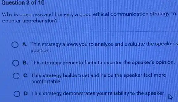 Question 3 of 10
Why is openness and honesty a good ethical communication strategy to
counter apprehension?
A. This strategy allows you to analyze and evaluate the speaker's
position.
B. This strategy presents facts to counter the speaker's opinion.
C. This strategy builds trust and helps the speaker feel more
comfortable.
D. This strategy demonstrates your reliability to the speaker.