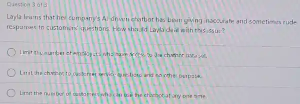 Question 3 of 3
Layla learns that her company's Al-driven chatbot has been giving inaccurate and sometimes rude
responses to customers questions. How should Layla deal with this issue?
Limit the number of employees who have access to the chatbot data set.
Limit the chatbot to customer service questions and no other purpose.
Limit the number of customers'who can use the chatbot at any one time.