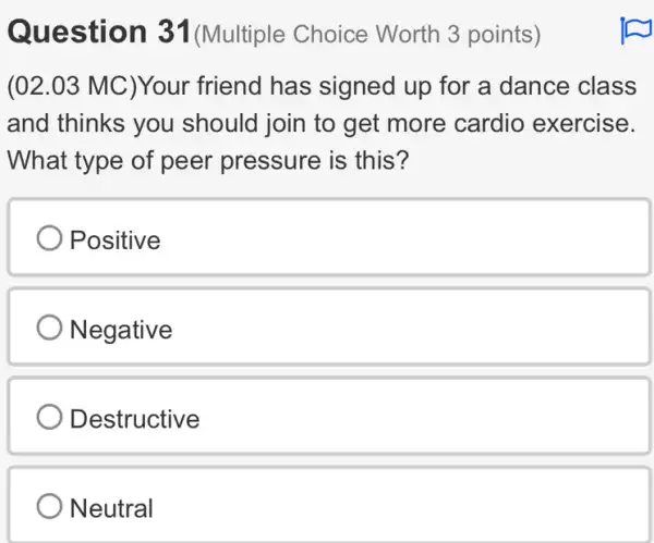 Question 31 (Multiple Choice Worth 3 points)
(02.03 MC)Your friend has signed up for a dance class
and thinks you should join to get more cardio exercise.
What type of peer pressure is this?
Positive
Negative
Destructive
Neutral