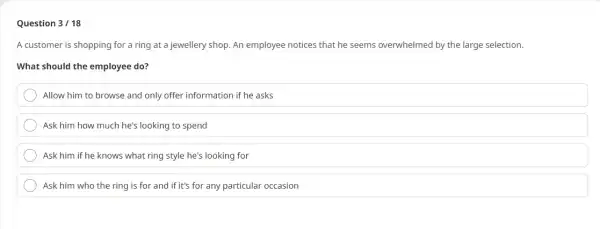 Question 3/18
A customer is shopping for a ring at a jewellery shop. An employee notices that he seems overwhelmed by the large selection.
What should the employee do?
Allow him to browse and only offer information if he asks
Ask him how much he's looking to spend
Ask him if he knows what ring style he's looking for
Ask him who the ring is for and if it's for any particular occasion