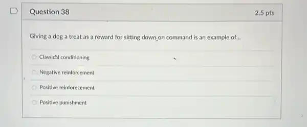 Question 38
Giving a dog a treat as a reward for sitting down on command is an example of...
Classical conditioning
Negative reinforcement
Positive reinforecement
Positive punishment
2.5 pts