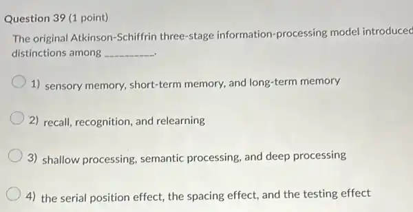 Question 39 (1 point)
The original Atkinson -Schiffrin three-stage information-processing model introduced
distinctions among __
1) sensory memory short-term memory and long-term memory
2) recall, recognition , and relearning
3) shallow processing semantic processing , and deep processing
4) the serial position effect, the spacing effect, and the testing effect