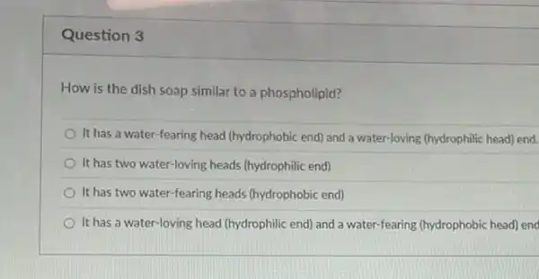 Question 3
How is the dish soap similar to a phospholipid?
It has a water-fearing head (hydrophobic end) and a water-loving (hydrophilic head)end.
It has two water loving heads (hydrophilic end)
It has two water fearing heads (hydrophobic end)
It has a water -loving head (hydrophilic end)and a water-fearing (hydrophobic head) end