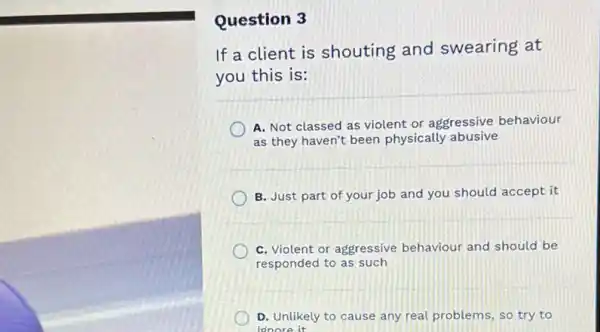 Question 3
If a client is shouting and swearing at
you this is:
A. Not classed as violent or aggressive behaviour
as they haven't been physically abusive
B. Just part of your job and you should accept it
C. Violent or aggressive behaviour and should be
responded to as such
D. Unlikely to cause any real problems, so try to
idnore it