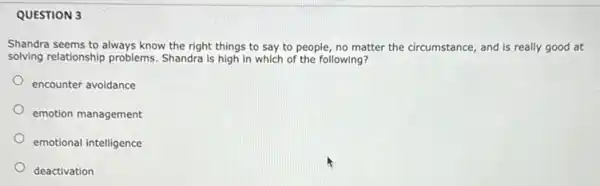 QUESTION 3
Shandra seems to always know the right things to say to people no matter the circumstance and is really good at
solving relationship problems.Shandra is high in which of the following?
encounter avoidance
emotion management
emotional intelligence
deactivation