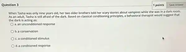 Question 3
When Tasha was only nine years old, her two older brothers told her scary stories about vampires while she was in a dark room.
As an adult, Tasha is still afraid of the dark. Based on classical conditioning principles,behavioral therapist would suggest that
the dark is acting as:
a. an unconditioned response
b. a conservation
c. a conditioned stimulus
d.a conditioned response
1 points