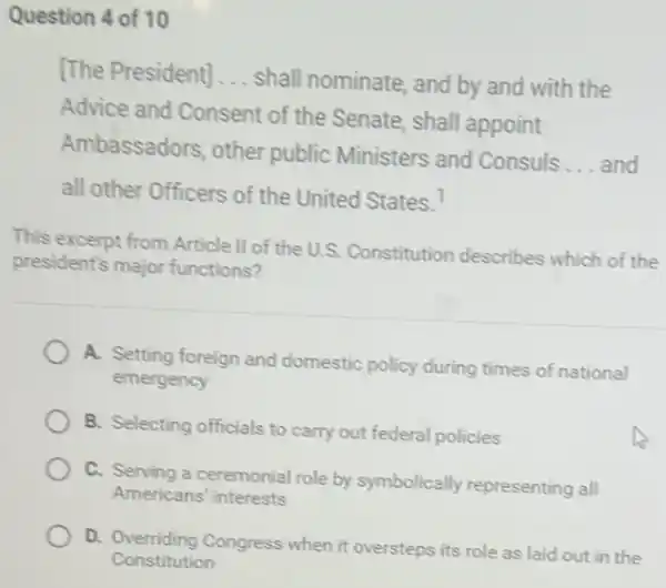 Question 4 of 10
[The President] __
shall nominate, and by and with the
Advice and Consent of the Senate, shall appoint
Ambassadors, other public Ministers and Consuls
__ and
all other Officers of the United States. ?
This excerpt from Article II of the U.S.Constitution describes which of the
president's major functions?
A. Setting foreign and domestic policy during times of national
emergency
B. Selecting officials to carry out federal policies
C. Serving a ceremonial role by symbolically representing all
Americans' interests
D. Overriding Congress when it oversteps its role as laid out in the
Constitution