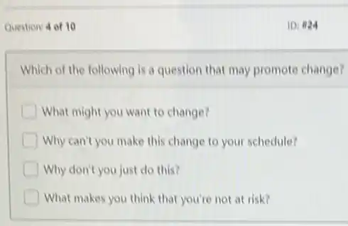 Question: 4 of 10
Which of the following is a question that may promote change?
D What might you want to change?
D Why can't you make this change to your schedule?
Why don't you just do this?
D What makes you think that you're not at risk?