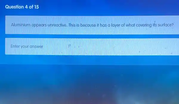 Question 4 of 15
Aluminium appears unreactive. This is because it has a layer of what covering its surface?
Enter your answer