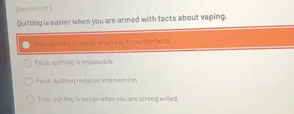 Question 4 of 5
Quitting is easier when you are
armed with facts about vaping.
True, quitting is easier when you know the facts.
False, quitting is impossible.
False, quitting requires intervention.
True, quitting is easier wher you are strong willed.