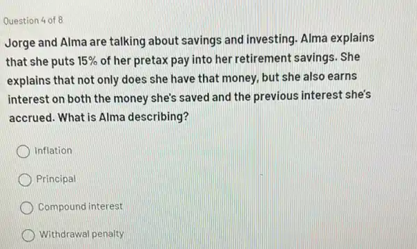 Question 4 of 8
Jorge and Alma are talking about savings and investing. Alma explains
that she puts 15%  of her pretax pay into her retirement savings. She
explains that not only does she have that money, but she also earns
interest on both the money she's saved and the previous interest she's
accrued. What is Alma describing?
Inflation
Principal
Compound interest
Withdrawal penalty