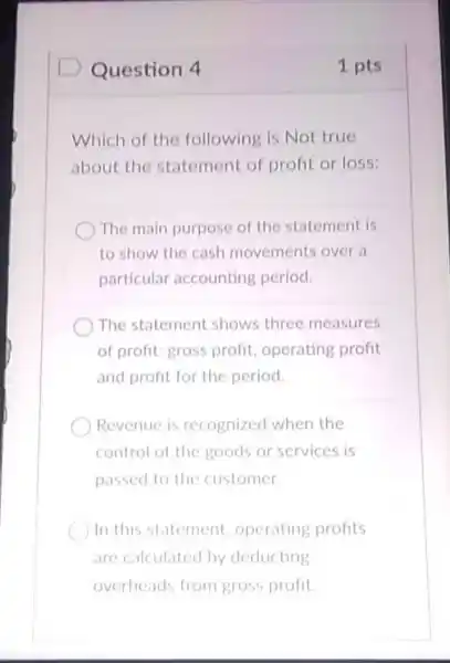 Question 4	1 pts
Which of the following is Not true
about the statement of profit or loss:
The main purpose of the statement is
to show the cash movements over a
particular accounting period.
The statement shows three measures
of profit: gross profit, operating profit
and profit for the period.
Revenue is recognized when the
control of the goods or services is
passed to the customer.
In this statement operating profits
are calculated by deducting
overheads from gross profit