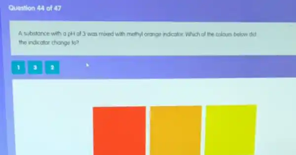 Question 44 of 47
A substance with a pH of 3 was mixed with methyl orange indicator. Which of the colours below did
the indicator change to?