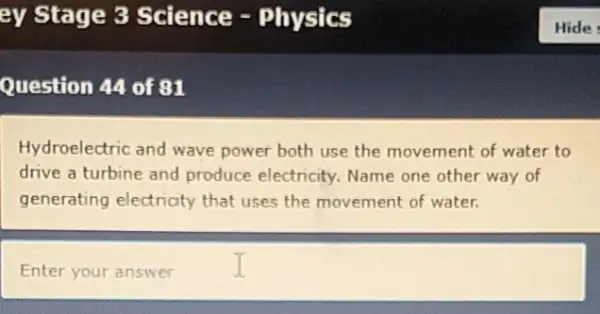 Question 44 of 81
Hydroelectric and wave power both use the movement of water to
drive a turbine and produce electricity. Name one other way of
generating electricity that uses the movement of water.
Enter your answer