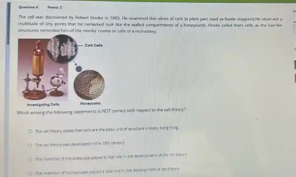 Question 4
Points 2
The cell was discovered by Robert Hooke in 1665. He examined thin slices of cork (a plant part used as bottle stoppers).He observed a
multitude of tiny pores that he remarked look like the walled compartments of a honeycomb. Hooke called them cells, as the box-like
structures reminded him of the monks' rooms or cells of a monastery.
Which among the following statements is NOT correct with respect to the cell theory?
The cell theory states that cells are the basic
sic unit of structure in every living thing.
The cell theory was developed in the 19th century
The invention of the telescope played a vital
role in the development of the cell theory.
The invention of
microscopes played a vital role in the development of cell theory.