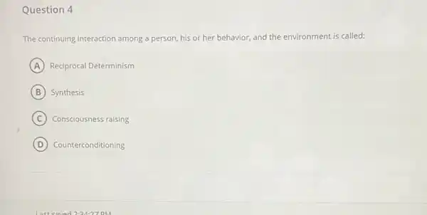 Question 4
The continuing interaction among a person, his or her behavior, and the environment is called:
A Reciprocal Determinism
B Synthesis
C Consciousness raising
D Counterconditioning