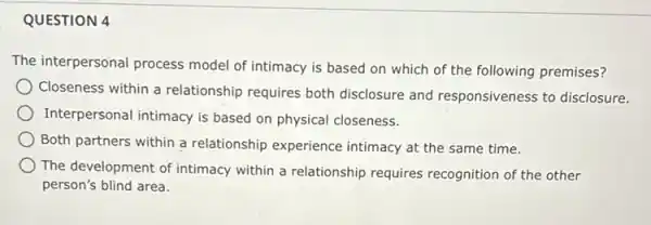 QUESTION 4
The interpersonal process model of intimacy is based on which of the following premises?
Closeness within a relationship requires both disclosure and responsiveness to disclosure.
Interpersonal intimacy is based on physical closeness.
Both partners within a relationship experience intimacy at the same time.
The development of intimacy within a relationship requires recognition of the other
person's blind area.