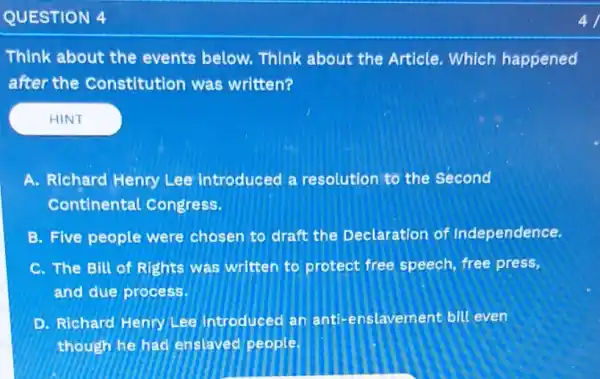 QUESTION 4
Think about the events below. Think about the Article Which happened
after the Constitution was written?
A. Richard Henry Lee introduced a resolution to the Second
Continental Congress.
B. Five people were chosen to draft the Declaration of Independence.
C. The Bill of Rights was written to protect free speech ,free press,
and due process.
D. Richard Henry Lee introduced an lavement bill even
though he had enslaved people.