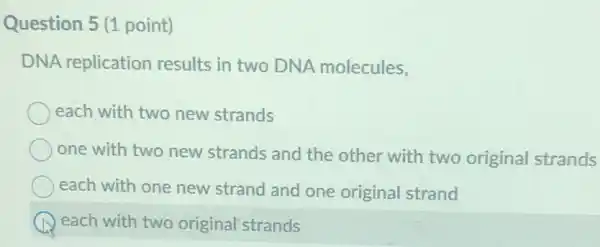 Question 5 (1 point)
DNA replication results in two DNA molecules,
each with two new strands
one with two new strands and the other with two original strands
each with one new strand and one original strand
each with two original strands