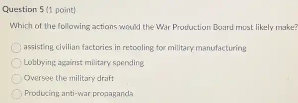 Question 5 (1 point)
Which of the following actions.would the War Production Board most likely make?
assisting civilian factories in retooling for military manufacturing
Lobbying against military spending
Oversee the military draft
Producing anti-war propaganda