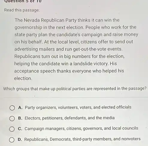 Question 5 of 10
Read this passage:
The Nevada Republican Party thinks it can win the
governorship in the next election. People who work for the
state party plan the candidate's campaign and raise money
on his behalf. At the local level, citizens offer to send out
advertising mailers and run get-out-the-vote events.
Republicans turn out in big numbers for the election,
helping the candidate win a landslide victory. His
acceptance speech thanks everyone who helped his
election.
Which groups that make up political parties are represented in the passage?
A. Party organizers, volunteers voters, and elected officials
B. Electors, petitioners, defendants and the media
C. Campaign managers, citizens governors, and local councils
D. Republicans, Democrats, third-party members, and nonvoters