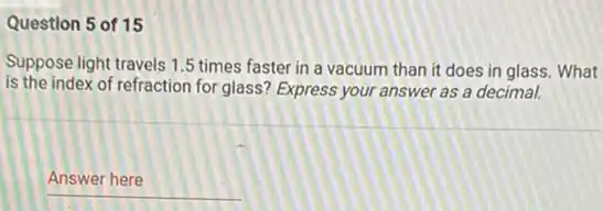 Question 5 of 15
Suppose light travels 1 .5 times faster in a vacuum than it does in glass. What
is the index of refraction for glass? Express your answer as a decimal.
__