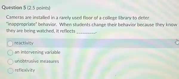 Question 5 (2.5 points)
Cameras are installed in a rarely used floor of a college library to deter
"inappropriate" behavior.When students change their behavior because they know
they are being watched it reflects __
reactivity
an intervening variable
unobtrusive measures
reflexivity