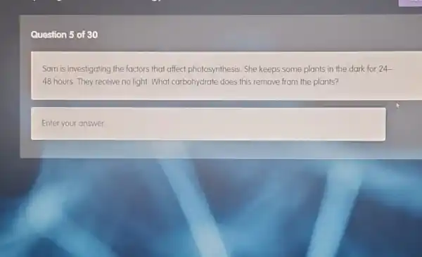 Question 5 of 30
Sam is investigating the factors that affect photosynthesis. She keeps some plants in the dark for 24-
48 hours. They receive no light. What carbohydrate does this remove from the plants?
square