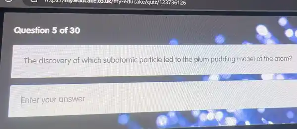 Question 5 of 30
The discovery of which subatomic particle led to the plum pudding model of the atom?
Enter your answer