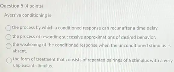 Question 5 (4 points)
Aversive conditioning is
the process by which a conditioned response can recur after a time delay.
the process of rewarding successive approximations of desired behavior.
the weakening of the conditioned response when the unconditioned stimulus is
absent.
the form of treatment that consists of repeated pairings of a stimulus with a very
unpleasant stimulus.