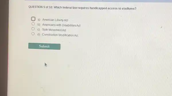 QUESTION 5 of10: Which federal law requires handicapped access to stadiums?
C a) American Liberty Act
b) Americans with Disabilities Act
c) Safe MovementAct
d) Construction Modification Act