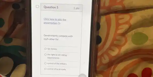 Question 5
Click here to play the
presentation B
Governments compete with
each other for
tax money.
the right to set voting
requirements.
control of the military.
control of local roads.
1 pts