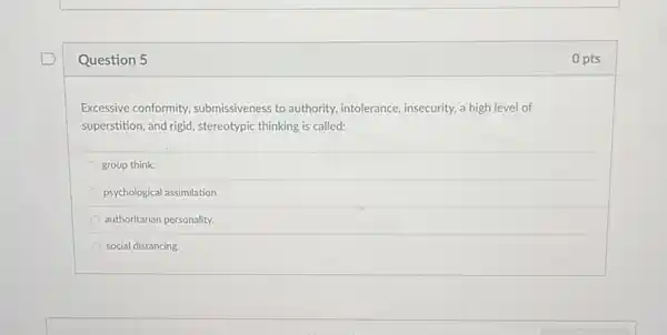 Question 5
Excessive conformity submissiveness to authority intolerance, insecurity, a high level of
superstition, and rigid, stereotypic thinking is called:
group think.
psychological assimilation
authoritarian personality.
social distancing.
0 pts