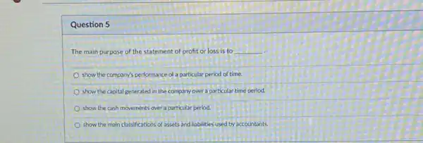 Question 5
The main purpose of the statement of profit or loss is to __
show the company's performance of a particular period of time.
show the capital generated in the company over a particular time period
show the cash movements over a particular period.
show the main classifications of assets and liabilities used by accountants.