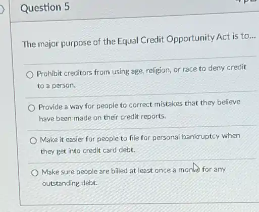 Question 5
The major purpose of the Equal Credit Opportunity Act is to
__
Prohibit creditors from using age, religion, or race to deny credit
to a person.
Provide a way for people to correct mistakes that they believe
have been made on their credit reports.
Make it easier for people to file for personal bankruptcy when
they get into credit card debt.
Make sure people are billed at least once a monlas for any
outstanding debt.