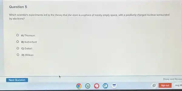 Question 5
Which scientist's experiments led to the theory that the atom is a sphere of mostly empty space, with a positively charged nucleus surrounded
by electrons?
A) Thomson
B) Rutherford
C) Dalton
D) Millikan