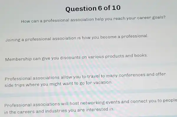 Question 6 of 10
How can a professional association help you reach your career goals?
Joining a professional association is how you become a professional.
Membership can give you discounts on various products and books.
Professional associations allow you to travel to many conferences and offer
side trips where you might want to go for vacation.
Professional associations will host networking events and connect you to people
in the careers and industries you are interested in.