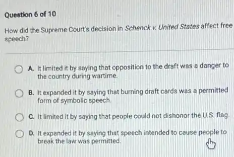 Question 6 of 10
How did the Supreme Court's decision in Schenck v. United States affect free
speech?
A. It limited it by saying that opposition to the draft was a danger to
the country during wartime.
B. It expanded it by saying that burning draft cards was a permitted
form of symbolic speech
C. It limited it by saying that people could not dishonor the U.S. flag.
D. It expanded it by saying that speech intended to cause people to
break the law was permitted