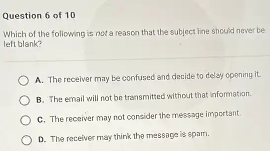 Question 6 of 10
Which of the following is not a reason that the subject line should never be
left blank?
A. The receiver may be confused and decide to delay opening it.
B. The email will not be transmitted without that information.
C. The receiver may not consider the message important.
D. The receiver may think the message is spam.