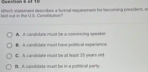 Question 6 of 10
Which statement describes a formal requirement for becoming president, as
laid out in the U.S. Constitution?
A. A candidate must be a convincing speaker.
B. A candidate must have political experience.
C. A candidate must be at least 35 years old.
D. A candidate must be in a political party.