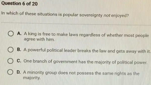 Question 6 of 20
In which of these situations is popular sovereignty not enjoyed?
A. A king is free to make laws regardless of whether most people
agree with him.
B. A powerful political leader breaks the law and gets away with it.
C. One branch of government has the majority of political power.
D. A minority group does not possess the same rights as the
majority.