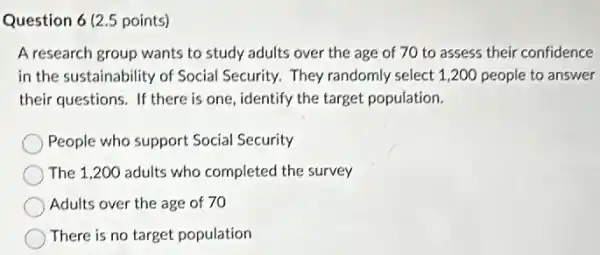 Question 6 (2.5 points)
A research group wants to study adults over the age of 70 to assess their confidence
in the sustainability of Social Security. They randomly select 1,200 people to answer
their questions. If there is one, identify the target population.
People who support Social Security
The 1,200 adults who completed the survey
Adults over the age of 70
There is no target population